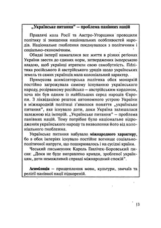 „Українське питання" — проблема панівних націй
Правлячі кола Росії та Австро-Угорщини проводили
політику зі знищення національних особливостей наро-
дів. Національне гноблення поєднувалося з політичним і
соціально-економічним.
Обидзі імперії намагалися все життя в різних регіонах
України звести до єдиних норм, затверджених імперською
владою, щоб українці втратили свою самобутність. Полі-
тика російського й австрійського урядів щодо українських
земель та самих українців, мала колоніальний характер.
Примусова асиміляторська політика обох монархій
постійно загрожувала самому існуванню українського
народу, розірваному російсько — австрійським кордоном,
хоча він був одним із найбільших серед народів Євро-
пи. З ліквідацією решток автономного устрою України
в міжнародній політиці з'явилося поняття „українське
питання", яке існувало доти, доки Україна залишалася
залежною від імперій. „Українське питання" — проблема
панівних націй. Тому потрібне було національне відро-
дженая українського народу та визволення його від коло-
ніального гноблення.
Українське питання Набувало, міжнародного характеру,
бо в обох імперіях існувало постійне вогнище соціально-
політичної напруги, що поширювалось і на сусідні країни.
Чеський письменник Кароль Гавлічек-Боровський пи-
сав: „Доки не буде виправлено кривди, зробленої україн-
цям, доти неможливий справді міжнародний спокій".
Асиміляція — прищеплення мови, культури,, звичаїв та
релігії панівної нації підкореній.
13
 