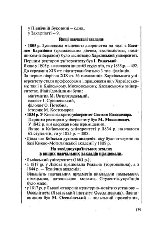 у Північній Буковині — одна,
у Закарпатті — 9.
Вищі навчальні заклади
• 1805 р. Зусиллями місцевого дворянства на чрлі з Васи-
лем Каразіним (громадським діячем, економістом, помі-
щиком-лібералом) було засновано Харківський університет.
Першим ректором університету був І. Римський.
Якщо у 1805 р. навчалося лише 65 студентів, то у 1855 р. — 492.
До середини XIX ст. підготував близько 3 тис. фахівців.
За перше півріччя XIX ст. 56 вихованців Харківського уні-
верситету стали професорами і працювали як у Харківсько-
му, так і в Київському, Московському, Казанському універ-
ситетах. Найвідомішими були:
математик М. Остроградський,
славіст І. Срезневський,
філолог О. Потебня,
історик М. Костомаров.
• 1834 р. У Києві відкрито університет Святого Володимира.
Першим ректором університету був М. Максимович.
У 1842 р. він одержав нове приміщення.
Якщо в Київському університеті у 1834 р. навчалося
62 студенти, то у 1855 р. - 808.
• Діяла ще Київська духовна академія, яку було створено на
базі Києво-Могилянської академії у 1819 р.
На західноукраїнських землях
з вищих навчальних закладів працювали:
•Львівський університет (1661 p.);
•з 1817 р. у Львові працювала Реальна (торговельна), а з
1844 р. — Технічна академія;
Більшість навчальних предметів викладали польською,
німецькою, латинською мовами, ч Студентів-українців
було мало;
• у 1817 р. у Львові створено культурно-освітню установу -
Оссолінеум (Львівський інститут Оссолінських). Засно-
вником був М. Оссолінський — польський просвітник,
139
 