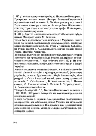1812 р. вивозив документа архіву до Нижнього Новгорода.
Прекрасно знаючи мови, Дмитро Бантиш-Каменський
працював на ниві дипломатії. Він брав участь у підготовці
Паризького договору, а згодом під час роботи Віденського
конгресу працював статс-секретарем графа Нессельроде,
перекладаючи документи.
З 1816 р. Дмитро — правитель канцелярії військового губер-
натора Малоросії князя М. Рєпніна.
Тепер його життя було тісно пов'язане з Україною. Багато
їздив по Україні, захоплювався культурою краю, відвідував
місця колишніх великих битв, бував у Чигирині, Суботові,
на руїнах садиби Б. Хмельницького, вивчав місцеві архіви
Києва, Полтави, Чернігова.
Вивчивши величезний архівний матеріал, написав "Історію
Малоросії від приєднання її до Російської держави до ска-
сування гетьманства...", яка побачила світ 1822 р. Це пер-
ша узагальнювальна, щедро документована праця з історії
України.
Книга складається з чотирьох частин. У ній висвітлено ба-
гатий і цікавий матеріал з культури, етнографії, фольклору
українців, описано будівництво соборів і монастирів, літе-
ратурні гіам'я-ґки і народні звичаї, дано оцінку діяльності
гетьманів П. Сагайдачного, Б. Хмельницького, 1. Вигов-
ського, Ю. Хмельницького, І. Мазепи, І. Скоропадського,
К. Розумовського та інших.
"Історію Малоросії..." Д. Бантиш-Каменського видавали в
1822, 1830, 1842 роках. Автор під час кожного перевидання
доопрацьовував її.
У своїх поглядах Д. Бантиш-Каменський був поміркованим
монархістом, але обстоював право України на автономне
козацьке самоврядування. Він доводив, що, незважаючи на
своє героїчне минуле, українці є лише відгалуженням ро-
сійського народу.
144
 