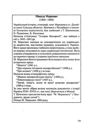 Микола Маркевич
(1804—1860)
Український історик, етнограф, поет. Народився в с. Дунай-
ці (нині Сумська область). Навчався у Петербурзі в пансіо-
ні Головного педінституту, був знайомий з Т, Шевченком,
О. Пушкіним, К. Рилєєвим.
Написав п'ятитомну "Історію Малоросії", яка вийшла у
світу 1842-1843 pp.
М. Маркевич належав до демократичних кіл українсько-
го дворянства, відстоював державну незалежність України.
Його праця пронизана глибоким патріотизмом, а тому здобу-
ла широку популярність серед української інтелігенції. Вона
сприяла утвердженню в сучасників усвідомлення належності
до окремого народу зі славним героїчним минулим.
М. Маркевич багато працював і було видано цілу низку його
історичних праць:
"Мазепа" (1841 p.),
"Про перших гетьманів малоросійських" (1848 p.),
"Про козаків" (1858 р.) та інші.
Написав низку етнографічних праць:
"Збірник малоросійських пісень" (1840 p.),
"Південноруські пісні" (1857 p.),
"Звичаї, повір'я, кухня та напої сучасних малоросіян"
(1860 р.) тощо.
За своє життя зібрав велику колекцію документів з історії
України XVII-XV1H ст., яка нині зберігається в Москві.
Т. Шевченко присвятив йому вірш "М. Маркевичу" ("Бан-
дуристе, друже сизий"). ^
Помер М. Маркевич 1860 року.
145
 