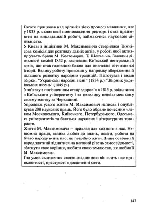 Багато працював над організацією процесу навчання, але
у 1835 р. склав свої повноваження ректора і став працю-
вати на викладацькій роботі, займаючись науковою ді-
яльністю.
У Києві з ініціативи М. Максимовича створилася Тимча-
сова комісія для розгляду давніх актів, у роботі якої актив-
ну участь брали М. Костомаров, Т. Шевченко. Завдяки ді-
яльності комісії 1852 р. засновано Київський центральний
архів, що став головною базою для вивчення вітчизняної
історії. Велику роботу проводив у напрямку збереження й
дальшого розвитку народних традицій. Підготував і видав
збірки: "Українські народні пісні" (1834 p.),"Збірник укра-
їнських пісень" (1849 p.).
У зв'язку з погіршенням стану здоров'я в 1845 р. звільнився
з Київського університету і на невелику пенсію мешкав у
своєму маєтку на Черкащині.
Упродовж усього життя М. Максимович написав і опублі-
кував 200 наукових праць. Його було обрано почесним чле-
ном Московського, Київського, Петербурзького, Одесько-
го університетів та багатьох наукових і літературних това-
риств.
Життя М. Максимовича — приклад для кожного з нас. Не-
втомна праця, велика любов до знань, освіти, робота на
благо народу вчить нас, як потрібно жити. Лише освічений
народ здатний піднятися на високий рівень самосвідомості,
збагнути своє коріння, любити свою землю так, як любив її
М. Максимович.
Г за умов сьогодення своєю спадщиною він вчить нас пра-
цьовитості, пристрасті в досягненні мети.
147
 
