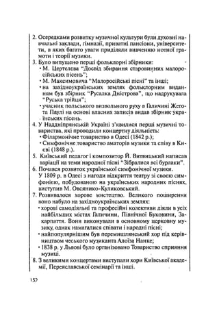 2. Осередками розвитку музичної культури були духовні на-
вчальні заради, гімназії, приватні пансіони, університе-
ти, в яких багато уваги приділяли вивченню нотної гра-
моти і теорії музики.
3. Було випущено перші фольклорні збірники:
•М. Цертелєва "Досвід збирання старовинних малоро-
сійських пісень";
• М. Максимовича "Малоросійські пісні" та інші;
•на західноукраїнських землях фольклорним видан-
ням був збірник "Русалка Дністрова", що надрукувала
"Руська трійця";
• учасник польського визвольного руху в Галичині Жего-
та Паулі на основі власних записів видав збірник укра-
. їнських пісень.
4. У Наддніпрянській Україні з'явилися перші музичні то-
вариства, які проводили концертну діяльність:
• Філармонічне товариство в Одесі (1842 p.);
• Симфонічне товариство аматорів музики та співу в Ки-
єві (1848 p.).
5. Київський педагог і композитор Й. Витвицький написав
варіації на теми народної пісні "Зібралися всі бурлаки".
6. Почався розвиток української симфонічної музики.
У 1809 р. в Одесі з нагоди відкриття театру зі своєю сим-
фонією, побудованою на українських народних піснях,
виступив М. Овсянико-Куликовський.
7. Розвивалося хорове мистецтво. Великого поширення
воно набуло на західноукраїнських землях:
• хорові самодіяльні та професійні колективи діяли в усіх
найбільших містах Галичини, Північної Буковини, За-
карпаття. Вони виконували в основному церковну му-
зику, однак намагалися співати і народні пісні;
• найпопулярнішим був перемишлянський хор під керів-
ництвом чеського музиканта Алоїза Нанке;
• 1838 р. у Львові було організовано Товариство сприяння
музиці.
8.3 великими концертами виступали хори Київської акаде-
мії, Переяславської семінарії та інші.
15?
 