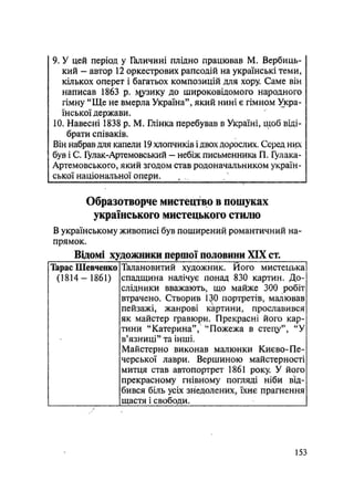 9. У цей період у Галичині плідно працював М. Вербиць-
кий - автор 12 оркестрових рапсодій на українські теми,
кількох оперет і багатьох композицій для хору Саме він
написав 1863 р. і^узику до широковідомого народного
гімну "Ще не вмерла Україна", який нині є гімном Укра-
їнської держави.
10. Навесні 1838 p. М. Глінка перебував в Україні, щоб віді-
брати співаків.
Він набрав для капели 19 хлопчиків і двох дорослих. Серед них
був і С. Гулак-Артемовський — небіж письменника П. Гулака-
Артемовського, який згодом став родоначальником україн-
ської національної опери.
Образотворче мистецтво в пошуках
українського мистецького стилю
В українському живописі був поширений романтичний на-
прямок.
Відомі художники першої половини XIX CT.
Тарас Шевченко
(1814-1861)
Талановитий художник. Його мистецька
спадщина налічує понад 830 картин. До-
слідники вважають, що майже 300 робіт
втрачено. Створив 130 портретів, малював
пейзажі, жанрові картини, прославився
як майстер гравюри. Прекрасні його кар-
тини "Катерина", "Пожежа в стецу", "У
в'язниці" та інші.
Майстерно виконав малюнки Києво-Пе-
черської лаври. Вершиною майстерності
митця став автопортрет 1861 року. У його
прекрасному гнівному погляді ніби від-
бився біль усіх знедолених, їхнє прагнення
щастя і свободи.
153
 