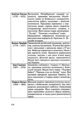 Капітон Павлов
(1792- 1852)
Випускник Петербурзької академії ху-
дожеств, працював викладачем Ніжин-
ського ліцею та Київського університету,
педагогічну роботу поєднував з заняттям
живописом. Працював переважно у пор-
третному жанрі, сприяв своєю творчістю
утвердженню реалістичного напряму в
мистецтві. Його відомі твори: автопортрет,
"Тесляр", "Хлопчик з голубком'* тошо.
Правдивістю зображення відзначаю і
виконані ним портрети Д. Горленка, Б.. fti-
зогуба та інших.
Василь Тропінін
(1776- 1857)
І/
Знаменитий російський художник, архітек-
тор, учитель малювання. 30 років був кріпа-
ком і звільнився з кріпацтва лише у 47 ро-
ків. Майстер портретного живопису. Малю-
вав портрети селян. Малюючи українських
селянок, виділяв у них риси м'якої вдачі,
людяності, фізичної вроди, працьовитості.
Відомі його прекрасні краєвиди мальовни-
чої України.
Іван Сошенко
(1807 — 1876)
Художник-пейзажист, товариш Т. Шевчен-
ка, працював учителем малювання у Київ-
ській гімназії. Відомі його твори: "Портрет
бабусі","Продаж сіна на Дніпрі" тощо. Він
малював прекрасні краєвиди України, бу-
дучи закоханим у її краСу, велич і неповтор-
ність.
Гаврило Васько
(1820 — 1866)
Відомий педагог, працював учителем малю-
вання у Київському університеті, був заві-
дувачем живописного кабінету. Намалював
серію, портретів. Його портрети утверджу-
вали гармонійну цілісність образу людини,
підкреслюючи в ньому риси романтичного
героя.
154
 