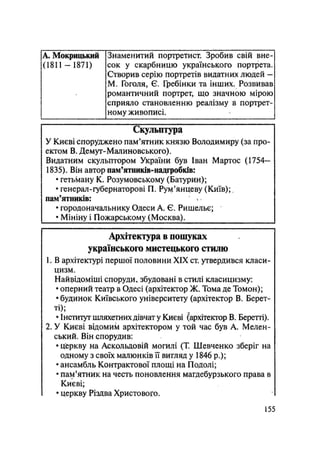 А. Мокрицький
(1811 - 1871)
Знаменитий портретист. Зробив свій вне-
сок у скарбницю українського портрета.
Створив серію портретів видатних людей —
М. Гоголя, Є. Гребінки та інших. Розвивав
романтичний портрет, що значною мірою
сприяло становленню реалізму в портрет-
ному живописі.
Скульптура
У Києві споруджено пам'ятник князю Володимиру (за про-
ектом В. Демут-Малиновського).
Видатним скульптором України був Іван Мартос (1754—
1835). Він автор пам'ятників-надгробків:
• гетьману К. Розумовському (Батурин);
• генерал-губернаторові П. Рум'янцеву (Київ);,
пам'ятників:
• городоначальнику Одеси А. Є. Ришельє;
• Мініну і Пожарському (Москва).
Архітектура в пошуках
українського мистецького стилю
1. В архітектурі першої половини XIX ст. утвердився класи-
цизм.
Найвідоміші споруди, збудовані в стилі класицизму:
• оперний театр в Одесі (архітектор Ж. Тома де Томон);
• будинок Київського університету (архітектор В. Берет-
ті);
• Інститут шляхетних дівчат у Києві (архітектор В. Беретті).
2. У Києві відомим архітектором у той час був А. Мелен-
ський. Він спорудив:
• церкву на Аскольдовій могилі (Т. Шевченко зберіг на
одному з своїх малюнків її вигляд у 1846 p.);
• ансамбль Контрактової площі на Подолі;
• пам'ятник на честь поновлення магдебурзького права в
Києві;
• церкву Різдва Христового.
155
 
