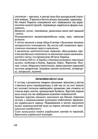 системою — кругами, в центрі яких був центральний торго-
вий майдан. З'явилося багато різних магазинів, крамниць.
На півдні України планування міст відбувалося під керів-
ництвом адміністрацій; переважала квартальна форма пла-
нування. N
Дворяни, купці, чиновники, ремісники мали свої традиції
і звичаї.
Поширювалися західноєвропейська мода, одяг, святкове
дозвілля:
У містах входили в моду обіди й вечері з бальними танцями
закордонного походження. Це могли собі позволити пред-
ставники заможних верств населення.
З розвитком капіталістичних відносин збільшувався при-
плив російського населення та населення інших національ-
ностей у міста і на промислові об'єкти України.
На початку XIX ст. в Україні з'явилися культурно-мистецькі
салони, особливо в Києві, Харкові, Одесі, Чернігові, Пол-
таві, в яких збиралася інтелігенція, представники передової
частини дворянства. Існували салони політичні, літератур-
ні, театральні, музичні.
Антагонізм міста і села
У зв'язку з розвитком товарно-грошових відносин у містах
з'явилися риси індивідуалізму, в той час як на селі звикли
всі основні питання вирішувати громадою, яка стежила за
станом доріг, мостів, громадських будівель. Кругова порука
мала місцехПІд час відбування казенних повинностей.
Заможні верстви міського населення все більше втрачали
зв'язок з національними культурно-побутовими традиція-
ми українського народу. Переважання в містах населення
інших національностей вело до втрати містами своєї наці-
ональної самобутності.
Село залишалося носієм українських звичаїв та традицій,
берегинею української культури.
158
 