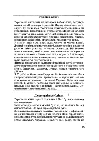 Релігійне життя
Українське населення відзначалося побожністю, дотриму-
валося релігійних норм і традицій. Церкву відвідували регу-
лярно. Це вважалося обов'язком кожного християнина. За
цим стежили представники духовенства. Моральні заповіді
християнства виховували дітей добропорядними людьми,
адже ці заповіді засуджували пияцтво, насильство, лінощі,
злодійство, жадібність, брехливість, лицемірство тощо.
У кожній оселі була іко^а Ісуса Христа чи Матері Божої.
Для неї спеціально виготовляли більших розмірів вишитий
рушник, який у народі називали божником. Під іконою
звисав каганець, який під час свят, спеціальних відправ чи
молитв запалювали. Богомільні люди щоранку й щовечора,
ставши навколішки, молилися, звертаючись до всевишньо-
го по допомогу і благословення.
Широко відзначалися календарні релігійні свята, супрово-
джуючи традиціями народної обрядовості з використанням
пісень (щедрівок, колядок), музики, танців, театрального
дійства.
В Україні не було єдиної церкви. Найвпливовішими були
дві християнські церкви: православна — переважно на Схо-
ді та греко-католицька — на заході України. Крім цих двох
церков, в Україні, особливо серед національних меншин,
існували інші релігійні конфесії — католицизм, іудаїзм, му-
сульманство, протестантизм та інші.
Доля української жінки '
Українська жінка першої половини XIX ст. була в основному
неписьменною.
Загальним правилом в Україні було те, шо невістка йшла у
сім'ю чоловіка. Це були дармові робочі руки.
Жінка першою вставала вдосвіта, палила в печі, вабила сні-
данок чоловікові, який у цей час ще спав. Поки горіло в печі,
вона повинна була встигнути погодувати й видоїти корову,
потім нагодувати чоловіка, наносити води тощо. Жінки не
159
 