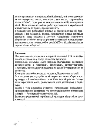 лише працювали на присадибній ділянці, а й вели домаш-
нє господарство: ткали, шили одяг, вишивали, готували їжу
для всієї сім'ї, один раз на тиждень пекли хліб, виховували
дітей. Така велика кількість роботи розвинула в української
жінки звичку до праці, працелюбність.
З посиленням феодально-кріпосної залежності жінки пра-
цювали і на панщині. Тяжка, підневільна праця забирала
здоров'я, рано зводила у могилу. Належного медичного
лікування не було, тому за рівнем смертності жінок праце-
здатного віку на початку 60-х років XIX ст. Україна посідала
перше місце в Європі. __________
Висновки
Національне відродження в першій половині XIX ст. відбу-
валося переважно у сфері розвитку культури.
Українська культура цього періоду збагатилася високими
досягненнями в літературі, архітектурі, образотворчому
мистецтві, прокладаючи подальший шлях її утвердження та
розвитку.
Культура стала ближчою до людини, її духовних потреб.
За складних умов український народ не лише зберіг свою
культуру, а й домігся піднесення її на вищий рівень. Зазву-
чала українська мова, розвинулася нова українська літера-
тура. .
Разом з тим розвиток культури гальмувався феодально-
кріпосницькою системою та антиукраїнською політикою
імперій — Російської та Австрійської.
Заважала розвиткові української культури відсутність дер-
жавності.
160
 
