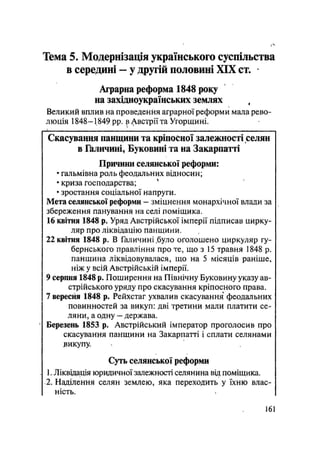 Тема 5. Модернізація українського суспільства
в середині — у другій половині XIX ст.
Аграрна реформа 1848 року
на західноукраїнських землях ,
Великий вплив на проведення аграрної реформи мала рево-
люція 1848— 1849 pp. ^ Двстрії та Угорщині.
Скасування панщини та кріпосної залежності селян
в Галичині, Буковині та на Закарпатті
Причини селянської реформи:
• гальмівна роль феодальних відносин;
• криза господарства; *
• зростання соціальної напруги.
Мета селянської реформи — зміцнення монархічної влади за
збереження панування на селі поміщика.
16 квітня 1848 р. Уряд Австрійської імперії підписав цирку-
ляр про ліквідацію панщини.
22 квітня 1848 р. В Галичині .було оголошено циркуляр гу-
бернського правління про те, що з 15 травня 1848 р.
панщина ліквідовувалася, що на 5 місяців раніше,
ніж у всій Австрійській імперії.
9 серпня 1848 р. Поширення на Північну Буковину указу ав-
стрійського уряду про скасування кріпосного права.
7 вересня 1848 р. Рейхстаг ухвалив скасування феодальних
повинностей за викуп: дві третини мали платити се-
ляни, а одну — держава.
• Березень 1853 р. Австрійський імператор проголосив про
скасування панщини на Закарпатті і сплати селянами
зикупу.
Суть селянської реформи
. 1. Ліквідація юридичної залежності селянина вщ поміщика.
•2. Наділення селян землею, яка переходить у їхню влас-
ність.
161
 