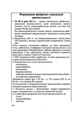 Формування фабрично-заводської
промисловості
1.70—90-ті роки XIX ст. — період становлення фабрично-
заводської промисловості, який розпочався значно
пізніше, ніж на східноукраїнських землях, що були під
владою Російської імперії.
На західноукраїнських землях процес становлення фаб-
рично-заводської промисловості відбувався повільними
темпами.
2. Наприкінці XIX ст. на західноукраїнських землях було
228 середніх і великих промислових підприємств. Серед
них:
П'ять великих тютюнових фабрик, на яких працювало
4 тис. робітників, 4 фабрики паперової промисловості, на
яких працювало 538 робітників, нафтові промисли, на яких
працювало 3 тис. робітників, великі залізничні ремонтні
майстерні у Львові, Стриї та Станіславі.
3. 95% підприємств були дрібними, на яких працювало по-
ловина вільнонайманих робітників.
4. Розвивалися такі галузі промисловості:
лісопильна,
деревообробна, V
озокеритна,
борошномельна,
нафтова (використовували вдосконалений метод бурін-
ня глибоких свердловин).
(Видобуток нафти зріс з 20 тис. т у 70-х роках XIX ст. до
40 тис. т на початку 90-х років).
В озокеритній та борошномельній промисловості широко
використовувалися парові двигуни.
5. Більшість машин і промислЬвих товарів' відправляли
сюди з австрійських та угорських провінцій імперії.
6. Слабко були розвинені такі галузі промисловості, як:
легка, N
металообробна,
- меблева,
166
 