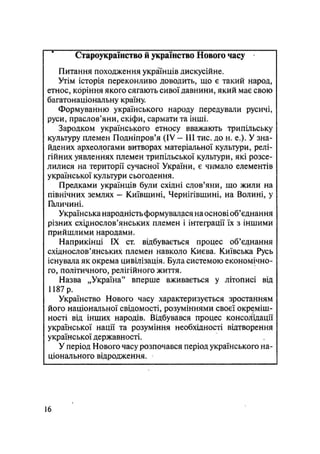 Староукраїиство й українство Нового часу
Питання походження українців дискусійне.
Утім історія переконливо доводить, що є такий народ,
етнос, коріння якого сягають сивої давнини, який має свою
багатонаціональну країну.
Формуванню українського народу передували русичі,
руси, праслов'яни, скіфи, сармати та інші.
Зародком українського етносу вважають трипільську
культуру племен Подніпров'я (IV — III тис. до н. е.). У зна-
йдених археологами витворах матеріальної культури, релі-
гійних уявленнях племен трипільської культури, які розсе-
лилися на території сучасної України, є чимало елементів
української культури сьогодення.
Предками українців були східні слов'яни, що жили на
північних землях — Київщині, Чернігівщині, на Волині, у
Галичині.
Українська народність формувалася на основі об'єднання
різних східнослов'янських племен і інтеграції їх з іншими
прийшлими народами.
Наприкінці IX ст. відбувається процес об'єднання
східнослов'янських племен навколо Києва. Київська Русь
існувала як окрема цивілізація. Була системою економічно-
го, політичного, релігійного життя.
Назва „Україна" вперше вживається у літописі від
1187 р.
Українство Нового часу характеризується зростанням
його національної свідомості, розуміннями своєї окреміш-
ності від інших народів. Відбувався процес консолідації
української нації та розуміння необхідності відтворення
української державності.
У період Нового часу розпочався період українського на-
ціонального відродження.
16
 