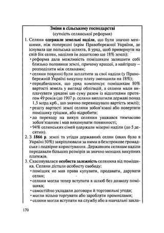 Зміни в сільському господарстві
(сутність селянської реформи)
1. Селяни одержали земельні наділи, що були значно мен-
шими, ніж попередні (крім Правобережної України, де
існувала ще польська шляхта, й уряд, щоб привернути на
свій бік селян, наділив їм додатково ще 18% землі):
•реформа дала можливість поміщикам залишити собі
близько половини землі, причому кращої, а найгіршу -
розподілити між селянами;
• селяни повинні були заплатити за свої наділи (у Право-
бережній Україні викупну плату зменшили на 18%);
•передбачалося, що уряд компенсує поміщикам 80%
вартості земель у вигляді облігацій, а селяни мали ви-
плачувати урядові цю суму разом із відсотками протя-
гом 49 років (до 1907 р. селяни виплатили державі понад
1,5 млрд крб., що значно перевищувало вартість землі);
• решту вартості землі селяни зобов'язані або повертати
поміщику грішми, або відробити;
•до переходу на викуп селянин уважався тимчасово
зобов'язаним і мав виконувати повинності;
• 94% селянських сімей одержали мізерні наділи (до 5 де-
сятин).
2. З 1866 р. землі та угіддя державник селян (яких було в
Україні 50%) закріплювали за ними в безстрокове громад-
ське і подвірне користування. Державним селянам наділи
передавали більших розмірів за значно менших викупних
платежів.
3. Скасовувалася особиста залежність селянина від поміщи-
ка. Селяни дістали особисту свободу:
•поміщик не мав права купувати, продавати, дарувати
селян;
• селяни могли тепер вступати в шлюб без дозволу помі-
щика;
• самостійно укладали договори й торговельні угоди;
• могли вільно торгувати або заробляти промислами;
• селяни могли вступати на службу або в навчальні закла-
170
 