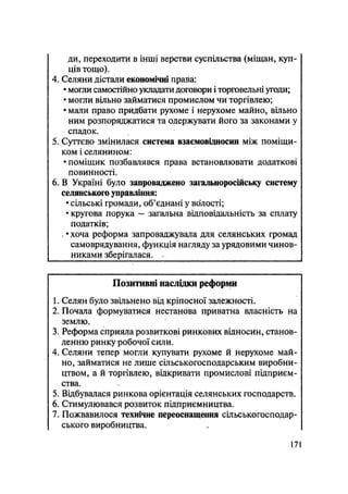 ди, переходити в інші верстви суспільства (міщан, куп-
ців тощо).
4. Селяни дістали економічні права:
• могди самостійно укладати договори і торговельні угоди;
• могли вільно займатися промислом чи торгівлею;
• мали право придбати рухоме і нерухоме майно, вільно
ним розпоряджатися та одержувати його за законами у
спадок.
5. Суттєво змінилася система взаємовідносин між поміщи-
ком і селянином:
• поміщик позбавлявся права встановлювати додаткові
повинності.
6. В Україні було запроваджено загальноросійську систему
селянського управління:
• сільські громади, об'єднані у волості;
• кругова порука — загальна відповідальність за сплату
податків;
; • хоча реформа запроваджувала для селянських громад
самоврядування, функція нагляду за урядовими чинов-
никами зберігалася. .
Позитивні наслідки реформи
1. Селян було звільнено від кріпосної залежності.
2. Почала формуватися нестанова приватна власність на
землю.
3. Реформа сприяла розвиткові ринкових відносин, станов-
ленню ринку робочої сили.
4. Селяни тепер могли купувати рухоме й нерухоме май-
но, займатися не лише сільськогосподарським виробни-
цтвом, а й торгівлею, відкривати промислові підприєм-
ства.
5. Відбувалася ринкова орієнтація селянських господарств.
6. Стимулювався розвиток підприємництва.
7. Пожвавилося технічне переоснащення сільськогосподар-
ського виробництва.
171
 