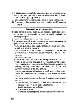 8. Підвищилася врожайність сільськогосподарських культур
унаслідок використання машин, вільнонайманої праці,
поліпшення структури посівів.
9. Чіткішою стала спеціалізація окремих районів України.
10. Земельна реформа відкрила шлях для інших ліберальних
реформ.
Негативні наслідки реформи
1. Установлення норм селянських наділів, надлишки яких
відходили до поміщиків, визначало конфіскаційний ха-
рактер реформи.
2. Реформа відбувалася за рахунок селян.
3. У пореформений період залишилося чимало пережитків
феодальної системи господарювання:
• поміщицьке землеволодіння>(33 тис. поміщиків володі-
ли 23 млн десятин землі);
• залишалася нерозмежованість землекористування (че-
резсмужжя). Тут свою волю диктував сильніший — по-
міщик;
• безземелля селян;
• викупні платежі з відсотками на державну позику;
• численні податки: подушний (за кількістю душ чолові-
чого населення), поземельний (накладався залежно від
розміру і стану селянського господарства). Від цих по-
датків було звільнено інші стани;
• селянська громада обмежувала особисту свободу селя-
нина, без дозволу якої селянин не мав права покинути
село;
• існували напівфеодальні форми й методи експлуатації
селян:
— залишалися натуральні повинності (шляхова, віз-
ницька тощо) та різні види відробітків;
- праця на поміщика за борг;
— за землю і житло;
- за право випасати худобу на поміщицьких пасовищах;
172 /
 