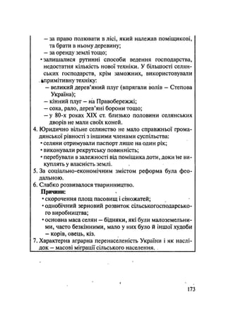 - за право полювати в лісі, який належав поміщикові,
та брати в ньому деревину;
- за оренду землі тощо;
•залишалися рутинні способи ведення господарства,
недостатня кількість нової техніки. У більшості селян-
ських господарств, крім заможних, використовували
. ^примітивну техніку:
- великий дерев'яний плуг (впрягали волів — Степова
Україна);
- кінний плуг — на Правобережжі;
- соха, рало, дерев'яні борони тощо;
- у 80-х роках XIX ст. близько половини селянських
дворів не мали своїх коней.
4. Юридично вільне селянство не мало справжньої грома-
дянської рівності з іншими членами суспільства:
• селяни отримували паспорт лише на один рік;
• виконували рекрутську повинність;
• перебували в залежності від поміщика доти, доки Іне ви-
куплять у власність землі.
5. За соціально-економічним змістом реформа була фео-
дальною.
6. Слабко розвивалося тваринництво.
Причини:
• скорочення площ пасовищ і сіножатей;
• однобічний зерновий розвиток сільськогосподарсько-
го виробництва;
• основна маса селян — бідняки, які були малоземельни-
ми, часто безкінними, мало у них було й іншої худоби
- корів, овець, кіз.
7. Характерна аграрна перенаселеність України і як наслі-
док — масові міграції сільського населення.
173
 