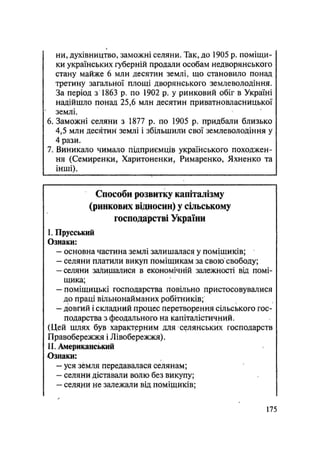 ни, духівництво, заможні селяни. Так, до 1905 р. поміщи-
ки українських губерній продали особам недворянського
стану майже 6 млн десятин землі, що становило понад
третину загальної площі дворянського землеволодіння.
За період з 1863 р. по 1902 р. у ринковий обіг в Україні
надійшло понад 25,6 млн десятин приватновласницької
землі.
6. Заможні селяни з 1877 р. по 1905 р. придбали близько
4,5 млн десятин землі і збільшила свої землеволодіння у
4 рази.
7. Виникало чимало підприємців українського походжен-
ня (Семиренки, Харитоненки, Римаренко, Яхненко та
інші).
Способи розвитку капіталізму
(ринкових відносин) у сільському
господарстві України
I. Прусський
Ознаки:
— основна частина землі залишалася у поміщиків;
— селяни платили викуп поміщикам за свою свободу;
-селяни залишалися в економічній залежності від помі-
щика;
— поміщицькі господарства повільно пристосовувалися
до праці вільнонайманих робітників;
— довгий і складний процес перетворення сільського гос-
подарства з феодального на капіталістичний.
(Цей шлях був характерним для селянських господарств
Правобережжя і Лівобережжя).
II. Американський
Ознаки:
— уся земля передавалася селянам;
— селяни діставали волю без викупу;
— селяни не залежали від поміщиків;
175
 