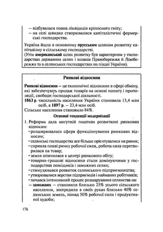 - відбувалася повна ліквідація кріпосного гніту;
— на с0лі швидко створювалися капіталістичні фермер-
ські господарства.
Україна йшла в основному прусським шляхом розвитку ка-
піталізму в сільському господарстві.
(Утім американський шлях розвитку був характерним у госпо-
дарствах державних селян і козаків Правобережжя й Лівобе-
режжя та в селянських господарствах на півдні України).
Ринкові відносини
Ринкові відносини — це економічні відносини в сфері обміну,
які забезпечують продаж товарів на основі попиту і пропо-
зиції, свободи господарської діяльності.
1863 р. чисельність населення України становила 13,4 млн
осіб, а 1897 р. - 23,4 млн осіб.
Сільське населення становило 84%.
Основні тенденції модернізації
1. Реформа дала могутній поштовх розвиткові ринкових
відносин:
• розширювалася сфера функціонування ринкових від-
носин;
• селянські господарства все більше орієнтувалися на ринок;
• сприяла появі ринку робочої сили, робоча сила перетво-
рилася на товар;
• земля опинилася в центрі ринкового обігу;
• товарно-грошові відносини стали домінуючими у гос-
подарствах поміщиків і заможних селян;
• стимулювався розвиток селянського підприємництва;
• утворювалися верстви підприємців і найманих робітників;
• почався інтенсивний процес розшарування селянства на:
— заможних — становили близько 25% усього сільського
населення, зосередили в своїх руках близько 40% се-
лянських земель, понад 50% робочої сили і продуктив-
ної худоби;
176
 