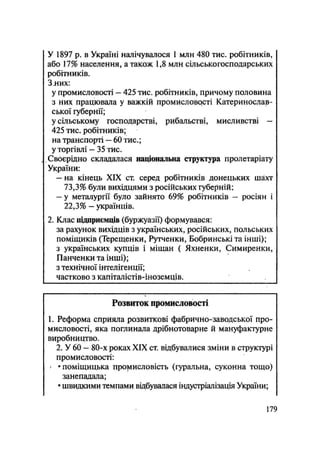 У 1897 р. в Україні налічувалося 1 млн 480 тис. робітників,
або 17% населення, а також 1,8 млн сільськогосподарських
робітників.
Злих:
у промисловості — 425 тис. робітників, причому половина
з них працювала у важкій промисловрсті Катеринослав-
ської губернії;
у сільському господарстві, рибальстві, мисливстві —
425 тис. робітників;
на транспорті — 60 тис.;
у торгівлі — 35 тис.
Своєрідно складалася національна структура пролетаріату
України:
— на кінець XIX ст. серед робітників донецьких шахт
73,3% були вихідцями з російських губерній;
— у металургії було зайнято 69% робітників — росіян і
22,3% — українців.
2. Клас підприємців (буржуазії) формувався:
за рахунок вихідців з українських, російських, польських
поміщиків (Терещенки, Рутченки, Бобринські та інші);
з українських купців і міщан ( Яхненки, Симиренки,
Панченки та інші);
з технічної інтелігенції;
частково з капіталістів-іноземців.
Розвиток промисловості
1. Реформа сприяла розвиткові фабрично-заводської про-
мисловості, яка поглинала дрібнотоварне й мануфактурне
виробництво.
2. У 60 - 80-х роках XIX ст. відбувалися зміни в структурі
промисловості:
- • поміщицька промисловість (гуральна, суконна тощо)
занепадала;
• швидкими темпами відбувалася індустріалізація України;
179
 