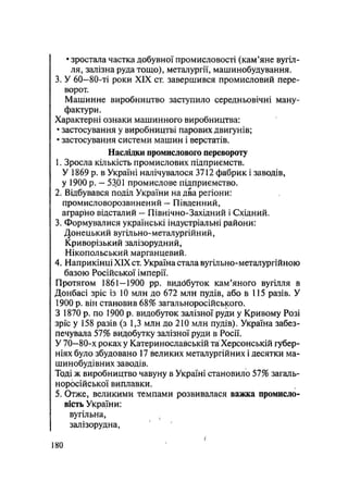 • зростала частка добувної промисловості (кам'яне вугіл-
ля, залізна руда тощо), металургії, машинобудування.
3. У 60—80-ті роки XIX ст. завершився промисловий пере-
ворот.
Машинне виробництво заступило середньовічні ману-
фактури.
Характерні ознаки машинного виробництва:
• застосування у виробництві парових двигунів;
• застосування системи машин і верстатів.
Наслідки промислового перевороту
1. Зросла кількість промислових підприємств.
У 1869 р. в Україні налічувалося 3712 фабрик і заводів,
у 1900 р. — 5301 промислове підприємство.
2. Відбувався поділ України на два регіони:
промисловорозвинений — Південний,
аграрно відсталий — Північно-Західний і Східний.
3. Формувалися українські індустріальні райони:
Донецький вугільно-металургійний,
Криворізький залізорудний,
Нікопольський марганцевий.
4. Наприкінці XIX ст. Україна стала вугільно-металургійною
базою Російської імперії.
Протягом 1861-1900 pp. видббуток кам'яного вугілля в
Донбасі зріс із 10 млн до 672 млн пудів, або в 115 разів. У
1900 р. він становив 68% загал ьноросійського.
З 1870 р. по 1900 р> видобуток залізної руди у Кривому Розі
зріс у 158 разів (з 1,3 млн до 210 млн пудів). Україна забез-
печувала 57% видобутку залізної руди в Росії.
У 70—80-х роках у Катеринославській та Херсонській губер-
ніях було збудовано 17 великих металургійних і десятки ма-
шинобудівних заводів.
Тоді ж виробництво чавуну в Україні становило 57% загаль-
норосійської виплавки.
5. Отже, великими темпами розвивалася важка промисло-
вість України:
вугільна,
залізорудна,
180
 