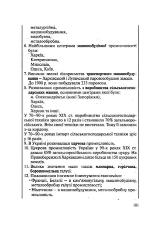 металургійна,
машинобудування,
видобувна,
металообробна.
6. Найбільшими центрами машинобудівної промисловості
були:
Харків,
Катеринослав,
Миколаїв,
Одеса, Київ.
7. Виникли великі ґіідприємства транспортного машинобуду-
вання - Харківський і Луганський паровозобудівні заводи.
До 1900 р. вони побудували 233 паровози.
8. Розвивалася промисловість з виробництва сільськогоспо-
дарських машин, основними центрами якої були:
м. Олександрівськ (нині Запоріжжя),
Харків,
Одеса,
Херсон та інші.
У 70—90-х роках XIX ст. виробництво сільськогосподар-
ської техніки зросло в 12 разів і становило 70% загальноро-
сійського. Втім своєї техніки не вистачало. Тому її завозили
з-за кордону.
У 70—90-х роках імпорт сільськогосподарської техніки зріс
у 16 разів.
9. В Україні розвивалася харчова промисловість.
10. Цукрова промисловість України у 90-х роках XIX ст.
давала 85% загальноросійського виробництва цукру. На
Правобережжі й Харківщині діяло більш як 150 цукрових
заводів.
11. Велике значення мали також млинарна, горілчана,
борошномельна галузі.
12. Пожвавилося іноземне інвестування економіки:
• Франції, Бельгії — в кам'яновугільну, машинобудівну,
металообробну галузі промисловості;
• Німеччини - в машинобудування, металообробну про-
мисловість.
181
 