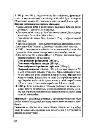 З 1888 р. по 1894 р. за допомогою бельгійського, французь-
кого та американського капіталу в Україні було створено
22 іноземні компанії з основним капіталом 62,9 млн крб.
Завдяки іноземним інвестиціям збудовано:
• завод Джона Юза з робітничим селищем Юзівка (нині
Донецьк) - англійський капітал;
•Дніпровський завод у Кам'янському (нині Дніпродзер-
жинськ) — бельгійський капітал;
• Гданцівський завод біля Кривого Рогу — французький
капітал;
• Брянський завод — біля Катеринослава, Дружківський та
Донецько- Юр'ївський у Донбасі — російський капітал.
У 1900 р. іноземним капіталістам належало 65 діючих під-
приємств сільськогосподарського машинобудування.
13. На початку 80-х років XIX ст. в Україні виникли перші
монополістичні об'єднання:
Союз рейкових фабрикантів (1882 p.),
Союз металобудівних заводів (1884 p.),
Союз фабрикантів рейкових скріплень (1884 p.),
Цукровий синдикат у Києві (1887 р.), до якої входили 203
з 224 цукрових заводів України. Організаторами цьо-
' го об'єднання були родини Бобринських, Терещенків,
Харитоненків, Бродських та інші. За виробництвом цу-
кру Україна вийшла на друге місце у світі, виробляючи
1,2 млн тонн (Німеччина виробляла 1,9 млн тонн).
14.1897 р. Було проведено грошову реформу, за якою кре-
дитні білети почали вільно обмінювати на золоту моне-
ту, що сприяло розвиткові фінансової і банківської сфер
та всієї економіки.
Монополії — союзи підприємців у сфері виробництва і збуту
якоїсь певної продукції для одержання максимальних при-
бутків.
Синдикат — об'єднання самостійних підприємств у сфері
збуту й закупівлі сировини для визначення й підтримання
певної ціни на товар.
182
 