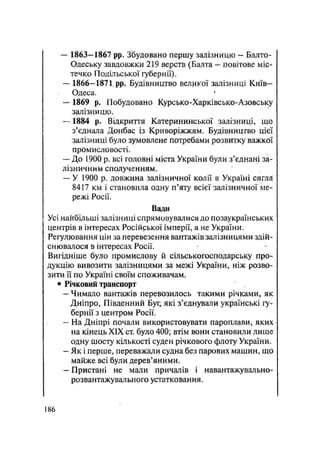 — 1863—1867 pp. Збудовано першу залізницю — Балто-
Одеську завдовжки 219 верств (Балта — повітове міс-
течко Подільської губернії).
— 1866-1871 pp. Будівництво великої залізниці Київ-
Одеса.
— 1869 р. Побудовано Курсько-Харківсько-Азовську
залізницю.
— 1884 р. Відкриття Катерининської залізниці, що
з'єднала Донбас із Криворіжжям. Будівництво цієї
залізниці було зумовлене потребами розвитку важкої
промисловості.
— До 1900 р. всі головні міста України були з'єднані за-
лізничним сполученням.
— У 1900 р. довжина залізничної колії в Україні сягяй
8417 км і становила одну п'яту всієї залізничної ме-
режі Росії.
Вади
Усі найбільші залізниці спрямовувалися до позаукраїнських
центрів в інтересах Російрької імперії, а не України.
Регулювання цін за перевезення вантажів залізницями здій-
снювалося в інтересах Росії.
Вигідніше було промислову й сільськогосподарську про-
дукцію вивозити залізницями за межі України, ніж розво-
зити її по Україні своїм споживачам.
• Річковий транспорт
— Чимало вантажів перевозилось такими річками, як
Дніпро, Південний Буг, які з'єднували українські гу-
бернії з центром Росії.
— На Дніпрі почали використовувати пароплави, яких
на кінець XIX ст. було 400; втім вони становили лише
одну Щосту кількості суден річкового флоту України.
— Як і перше, переважали судна без парових машин, що
майже всі були дерев'яними.
— Пристані не мали причалів і навантажувально-
розвантажувального устатковання.
.186
 