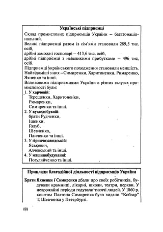 Українські підприємці
Склад промислових підприємців України - багатонаціо-
нальний.
Великі підприємці разом із сім'ями становили 289,5 тис.
осіб,
дрібні заможні господарі — 413,6 тис. осіб,
дрібні підприємці з невеликими прибутками - 496 тис,
осіб.
Підприємці українського походження становили меншість.
Найвідоміші з них -Симиренки, Харитоненки, Римаренко,
Яхненко та інші.
Впливовими підприємцями України в різних галузях про-
мисловості були:
1. У харчовій:
Терещенки, Харитоненки,
Римаренки,
Симиренки та інші.
2. У вугледобувній:
брати Рудченки,
Іщенки,
Голуб,
Шевченко,
Панченко та інші.
3. У гірничозаводській:
Яськевич,
Алчевський та інші.
4. У машинобудуванні:
Погуляйченко та інші.
Приклади благодійної діяльності підприємців України
Брати Яхненки і Симиренки дбали про своїх робітників, бу-
дували крамниці, лікарні, школи, театри, церкви. У
неврожайні періоди годували тисячі людей. У 1860 р.
коштом Платона Симиренка було видано "Кобзар"
Т. Шевченка у Петербурзі.
.188
 