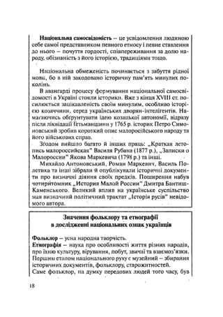 Національна самосвідомість — це усвідомлення людиною
себе самої представником певного етносу і певне ставлення
до нього — почуття гордості, співпереживання за долю на-
роду, обізнаність з його історією, традиціями тощо.
Національна обмеженість починається з забуття рідної
мови, бо в ній закодовано історичну пам'ять минулих по-
колінь.
В авангарді процесу формування національної самосві-
домості в Україні стояли історики. Вже з кінця XVIII ст. по-
силюється зацікавленість своїм минулим, особливо історі-
єю козаччини, серед українських дворян-інтелігентів. На-
магаючись обґрунтувати ідею козацької автономії, відразу
після ліквідації Гетьманщини у 1765 р. історик Петро Симо-
иовський зробив короткий опис малоросійського народу та
його військових справ.
Згодом вийшло багато й інших праць: „Краткая лето-
пись малороссийская" Василя Рубана (1877 p.), „Записки о
Малороссии" Якова Маркевича (1798 р.) та інші.
Михайло Антоновський, Роман Маркевич, Василь По-
летика та інші зібрали й опублікували історичні докумен-
ти про визначні діяння своїх предків. Поширення набув
чотирйтбмник „История Малой России" Дмитра Бантиш-
Каменського. Великий вплив на українське суспільство
мав визначний політичний трактат „Історія русів" невідо-
мого автора. 
Значення фольклору та етнографії
в дослідженні національних ознак українців
Фольклор — усна народна творчість.
Етнографія - наука про особливості життя різних народів,
про їхню культуру, вірування, побут, звичаї та взаємоз'язки.
Першим етапом національного руху є музейний - збирання
історичних документів, фольклору, старожитностей.
Саме фольклор, на думку передових людей того часу, був
18
 