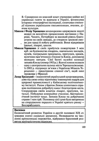В. Симиренко на власний кошт утримував майже всі
українські газети та журнали в Україні, фінансував
історико-етнографічні експедиції, сплачував стипен-
дії відомим українським письменникам, вченим, ді-
ячам культури.
Микола і Федір Терещенки неодноразово одержували золоті
медалі на всесвітніх промислових виставках у Па-
рижі, Чикаго, Петербурзі за високий рівень благо-
устрою на своїх заводах, де створили зразкові умо-
ви для праці й побуту робітників. Вони відкривали
їдальні, лікарні, школи.
Микола Терещенко зі своїх прибутків пожертвував 5 млн
крб. на будівництво лікарень, навчальних закладів,
музеїв, театральних приміщень, притулків, храмів,
вуличних пам'ятників у Глухові та Києві, допомагав
молодим митцям. Свої багаті музейні колекції
заповів Києву (помер 1903 р.). Вдячні кияни назвали
і одну з центральних вулиць міста Терещенківською.
Із 2002 р. підтримує зв'язки з Україною Мішель Те-
рещенко — представник славної сім'ї, який нині
проживає у Франції.
Лазар Бродський - знаменитий український цукрозаводчик,
узяв під свою опіку підготовку інженерних кадрів для
цукрової промисловості у Київському політехнічно-
му інституті. Разом з братом Левом клопотався спра-
вою поліпшення добробуту киян і благоустрою міста.
Споруджував своїм коштом лікарні, притулки, чи-
тальні. Побудував комерційне училище, бактеріоло-
гічний інститут тощо. Заповів Києву на доброчинні
справи 1 млн крб. Половину цієї суми було витрачено
на спорудження першого в Україні критого ринку —
Бессарабського. 1
Висновок
Економічний розвиток України в другій половині XIX ст.
зумовив значні соціальні зрушення. Незважаючи на чис-
ленні кріпосницькі пережитки, відбувався бурхливий роз-
виток капіталістичних відносин.
.189
 