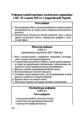 Реформи адміністративно-політичного управління
у 60—70-х роках XIX ст, у підросійській Україні
Мета реформ
1. Після реформи 1861р. виникла необхідність пристосувати
самодержавство до нових умов соціально-економічного
розвитку.
2. Модернізація Російської імперії вимагала змін в інших
сферах суспільного життя і проведення реформ у полі-
тичній сфері. ^ ^ ^ ^
Фінансова реформа
(1862 р.)
(проводилася протягом 1862-1864 pp.)
1. Було централізовано управління грошовим господар-
ством у руках міністерства фінансів.
2. Створено Державний банк (1860 p.), який отримав переваж-
не право на кредитування торговельних і промислових під-
приємств і якому надавалися великі повноваження.
3. Введено єдиний державний ревізійний центр.
4. Встановлювалася гласність бюджету.
5. Створено єдині державні каси, що зосереджували в своїх
руках усі прибутки і витрати держави.
6. Введено акциз на спиртні напої.
7. Збільшено податки на товари масового споживання.
Поліцейська реформа
(1862 р.)
Мета реформи:
• покращення роботи загальної поліції;
• звільнення від другорядних функцій;
• підвищення професіоналізму;
.190
 
