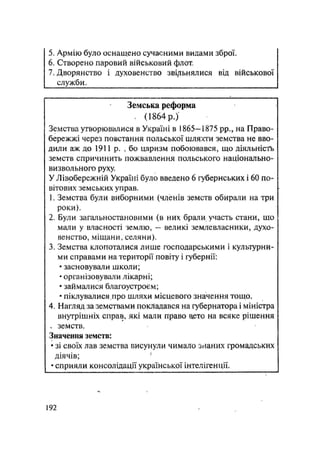 5. Армію було оснащено сучасними видами зброї.
6. Створено паровий військовий флот.
7. Дворянство і духовенство зві/іьнялися від військової
служби.
Земська реформа
, (1864 р.)
Земства утворювалися в Україні в 1865—1875 pp., на Право-
бережжі через повстання польської шляхти земства не вво-
дили аж до 1911 р. , бо царизм побоювався, що діяльність
земств спричинить пожвавлення польського національно-
визвольного руху.
У Лівобережній Україні було введено 6 губернських і 60 по-
вітових земських управ.
1. Земства були виборними (членів земств обирали на три
роки).
2. Були загальностановими (в них брали участь стани, шо
маши у власності землю, — великі землевласники, духо-
венство, міщани, селяни).
3. Земства клопоталися лише господарськими і культурни-
ми справами на території повіту і губернії:
• засновували школи;
• організовували лікарні;
• займалися благоустроєм;
• піклувалися.про шляхи місцевого значення тощо.
4. Нагляд за земствами покладався на губернатора і міністра
внутрішніх справ, які мали право аето на всяке рішення
„ земств.
Значення земств:
• зі своїх лав земства висунули чимало знаних громадських
діячів; 1
• сприяли консолідації української інтелігенції.
.192
 