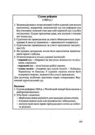 Судова реформа
(1864 р.)
1. Запроваджувався позастановий (тобто єдиний для всього
населення), відкритий, незалежний суд (до реформи суд
був становим: кожний стан мав свій окремий суд і суд був
негласним). Суддю призначав уряд, але усунути з посади
міг тільки суд.
2. Судочинство проводилося за участі обвинувачення (про-
курора) й захисту (адвоката) — присяжного повіреного.
3. Судочинство проводилося за участі присяжних засідате-
лів (12).
4. На судових засіданнях могли бути присутніми представ-
ники преси і публіка.
5. Установлювалося кілька судових інстанцій:
• мировий суд — обирався на три роки земськими та місь-
кими гласними;
• окружний суд - розв'язував дрібні справи;
• судова палата —створено три судові палати — Київську,
Харківську та Одеську. У судових палатах могли бути
оскаржені вироки, винесені без участі присяжних.
Для розгляду особливо важливих справ створювався Вер-
ховний кримінальний суд.
«
Висновки
1. Судова реформа 1864 р. у Російській імперії була однією з
найпрогресивніших.
2. Утім були і недоліки:
— зберігалася деяка нерівність для громадян різних станів;
— існували окремі суди для духовенства і військових; ,
— волосні суди мали право присуджувати селян до побит-
тя різками.
.193
 