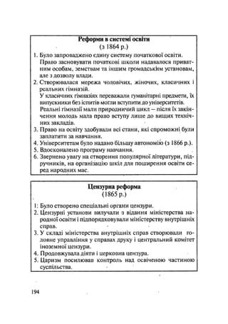 Реформи в системі освіти
(з 1864 р.)
t. Було запроваджено єдину систему початкової освіти.
Право засновувати початкові школи надавалося приват-
ним особам, земствам та іншим громадськкм установам,
але з дозволу влади.
2. Створювалася мережа чоловічих, жіночих, класичних і
реальних гімназій.
У класичних гімназіях переважали гуманітарні предмети, їх
випускники без іспитів могли вступити до університетів.
Реальні гімназії мали природничий цикл — після їх закін-
чення молодь мала право вступу лише до вищих техніч-
них закладів.
3. Право на освіту здобували всі стани, які спроможні були
заплатити за навчання.
4. Університетам було надано більшу автономію (з 1866 p.).
5. Вдосконалено програму навчання.
6. Звернено увагу на створення популярної літератури, під-
ручників, на організацію шкіл ддя поширення освіти се-
ред народних мас.
Цензурна реформа
(1865 р.)
1: Було створено спеціальні органи цензури.
2. Цензурні установи вилучали з відання міністерства на-
родної освіти і підпорядковували міністерству внутрішніх
справ.
3. У складі міністерства внутрішніх справ створювали го-
ловне управління у справах друку і центральний комітет
іноземної цензури.
4. Продовжувала діяти і церковна цензура.
5. Царизм посилював контроль над освіченою частиною
суспільства. •
.194
 