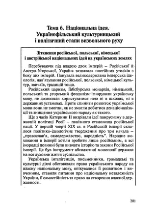 Тема 6. Національна ідея.
Українофільський культурницький
і політичний етапи визвольного руху
Зіткнення російської, польської, німецької
і австрійської національних ідей на українських землях
Перебуваючі під владою двох імперій - Російської й /
Австро-Угорської, Україна зазнавала постійних утисків з
боку цих імперій. Панувала великодержавна імперська іде-
ологія, нав'язування російської, польської, німецької куль-
тур, звичаїв, традицій тощо.
Російський царизм, Габсбурська монархія, німецький,
польський та угорський феодалізм ігнорували українську
мову, не дозволяли користуватися нею ні в школах, ні в
державних.установах. Проте спинити розвиток української
мови вони не змогли, як не змогли добитися денаціоналіза-
ції та знищення українського народу як такого.
Ще з часів Катерини II визрівали ідеї панрусизму в дер-
жавній політиці Росії — панівного становища російської
нації. У першій чверті XIX ст. в Російській імперії скла-
лося політико-ідеологічне твердження про три начала —
„православ'я, самодержавство, народність". Народне ви-
ховання в імперії хотіли зробити лише російським, а всі
інородці повинні були вивчати історію та закони Російської
імперії. Це був інструмент абсолютної монополії держави
на все духовне життя суспільства.
Українська інтелігенція, письменники, громадські та
культурні діячі обстоювали право українського народу на
власну національну мову, опікувалися її розвитком і ви-
вченням, ставили питання про національну незалежність
України, її самостійність та право на створення власної дер-
жавності.
.201
 