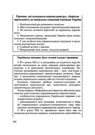 Причини, які гальмували національний рух, зберігали
прихильність до імперських концепцій існування України
1. Національний рух розвивався повільно.
2. Мав в основному культурно-просвітницький характер.
3. Не велося активної боротьби за українську держав-
ність.
4. Національні гуртки, організації України були нечис-
ленними і неорганізованими.
5. У них не було чітко сформульовано програми зі зрозу-
мілою поставленою метою.
6. Слабкий зв'язок з масами.
7. Репресивний тиск влади, численні репресії.
Українське питання, його головні засади і принципи
У 40-х роках XIX ст. в опозиційну до існуючого ладу бо-
ротьбу включалися не лише передові представники дво-
рянства, а й різночинці (інтелігенція, службовці). По-
ступово розвивалася національна ідея — ідея, пов'язана з
національно-державними перспективами розвитку Укра-
їни, зі зростанням національної самосвідомості, усвідом-
ленням українського народу себе як етнічної спільноти.
Козацька старшина зробила історико-культурне об-
ґрунтування національної ідеї, здійснюючи культурно-
просвітницьку діяльність.
Члени Кирило-Мефодіївського братства збагатили наці-
ональну ідею політико-державницькоіо перспективою:
• необхідністю відродження Української держави з де-
мократичним устроєм;
• рівноправності всіх громадян, встановлення в Укра-
їні справедливого соціально-економічного ладу, наці-
онально-культурного відродження українського народу.
У 90-х роках XIX ст. провідною ідеєю було вже не
загальнослов'янське єднання, а національна самостійність.
.202
 