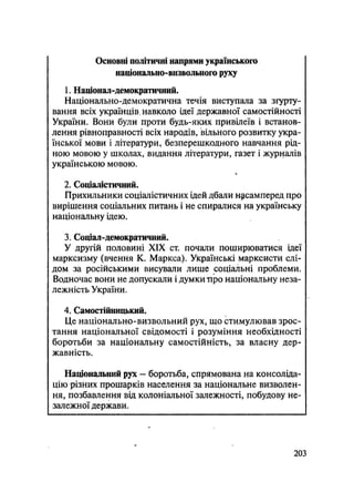 Основні політичні напрями українського
національно-визвольного руху
1. Націонал-демократичний.
Національно-демократична течія виступала за згурту-
вання всіх українців навколо ідеї державної самостійності
України. Вони були проти будь-яких привілеїв і встанов-
лення рівноправності всіх народів, вільного розвитку укра-
їнської мови і літератури, безперешкодного навчання рід-
ною мовою у школах, видання літератури, газет і журналів
українською мовою.
2. Соціалістичний.
Прихильники соціалістичних ідей дбали насамперед про
вирішення соціальних питань і не спиралися на українську
національну ідею.
3. Соціал-демократичний.
У другій половині XIX ст. почали поширюватися ідеї
марксизму (вчення К. Маркса). Українські марксисти слі-
дом за російськими висували лише соціальні проблеми.
Водночас вони не допускали і думки про національну неза-
лежність України.
4. Самостійницький.
Це національно-визвольний рух, що стимулював зрос-
тання національної свідомості і розуміння необхідності
боротьби за національну самостійність, за власну дер-
жавність.
Національний рух — боротьба, спрямована на консоліда-
цію різних прошарків населення за національне визволен-
ня, позбавлення від колоніальної залежності, побудову не-
залежної держави.
.203
 