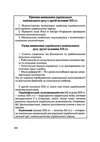 Причини виникнення українського
національного руху в другій половині XIX ст.
1. Нерозв'язаною залишалася проблема національного
возз'єднання українського народу.
2. Правлячі кола Росії й Австро-Угорщини проводили
політику денаціоналізації.
3. Національне гноблення поєднувалося з політичним і
соціально-економічним.
Умови виникнення українського національного
руху другої половини XIX ст.
• Селяни страждали від безземелля та грабіжницьких
викупних платежів.
• Робітники були незадоволені жахливими умовами пра-
ці та мізерною платнею.
• Інтелігенція бажала справжніх, а не декларованих по-
літичних прав і свобод.
• Після реформ 60 - 70-х років поглибився процес демо-
кратизації суспільства.
Усе це сприяло пробудженню національної самосвідомості
та зростанню боротьби за національні свободи.
У другій половині XIX ст. діяли такі етапи українського
національного руху:
Українофільський, культурницький етап (40-ві роки XIX ст.
- кінець XIX ст.) — відродження української мови, активне
використання її в літературі, освіті, театрі тощо, початок
розвитку наукового українського мовознавства, історіогра-
фії, фольклористики, широкі дослідження учених у цих на-
прямах.
Політичний (кінець XIX ст. — початок XX ст.) — створент
ня політичних організацій для реалізації української націо-
нальної ідеї, самовизначення українського народу.
.204
 