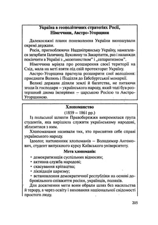 Україна в геоіюлітичних стратегіях Росії,
Німеччини, Австро-Угорщини
Далекосяжні плани поневолення України виношували
окремі держави.
Росія, пригноблюючи Наддніпрянську Україну, намагала-
ся загарбати Галичину, Буковину та Закарпаття, раз і назавжди
покінчити в Україні з „мазепинством" і „сепаратизмом".
Німеччина мріяла про розширення своєї території на
Схід, мала на меті взяти під свій протекторат Україну.
Австро-Угорщина прагнула розширити свої володіння:
приєднати Волинь і Поділля до Габсбургської монархії.
Великі держави ділили землі й багатства, не питаючи
згоди їх господаря - українського народу, який тоді був роз-
терзаний двома імперіями — царською Росією та Австро-
Угорщиною. : -
Хлопоманство
(1859 — 1861 pp.)
Із польської шляхти Правобережжя викремилася група
студентів, яка вирішила служити українському народові,
зблизитися з ним.
Хлопоманами називали тих, хто присвятив себе справі
українського народу.
Ідеолог, натхненник хлопоманів - Володимир Антоно-
вич, студент випускного курсу Київського університету.
Мета хлопоманів:
• демократизація суспільних відносин;
• активна служба народові;
• скасування кріпацтва;
• ліквідація царизму;
• встановлення демократичної республіки на основі до-
бровільного співжиття росіян, українців, поляків.
Для досягнення мети вони обрали шлях без насильства
й терору, а через освіту і виховання національної свідомості
простого люду.
.205
 