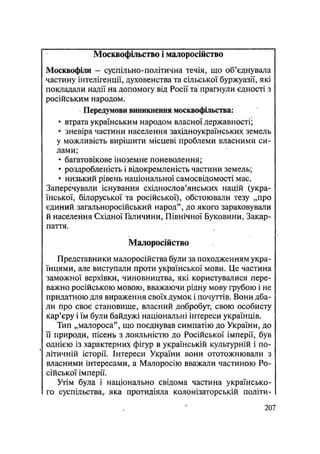 Москвофільство і малоросійство
Москвофіли — суспільно-політична течія, що об'єднувала
частину інтелігенції, духовенства та сільської буржуазії, які
покладали надії на допомогу від Росії та прагнули єдності з
російським народом.
Передумови виникнення москвофільства:
• втрата українським народом власної державності;
• зневіра частини населення західноукраїнських земель
у можливість вирішити місцеві проблеми власними си-
лами;
• багатовікове іноземне поневолення;
• роздробленість і відокремленість частини земель;
• низький рівень національної самосвідомості мас.
Заперечували існування східнослов'янських націй (укра-
їнської, білоруської та російської), обстоювали тезу „про
єдиний загальноросійський народ", до якого зараховували
й населення Східної Галичини, Північної Буковини, Закар-
паття.
Малоросійство
Представники малоросійства були за походженням укра-
їнцями, але виступали проти української мови. Це частина
заможної верхівки, чиновництва, які користувалися пере-
важно російською мовою, вважаючи рідну мову грубою і не
придатною для вираження своїх думок і почуттів. Вони дба-
ли про своє становище, власний добробут, свою особисту
кар'єру і їм були байдужі національні інтереси українців.
Тип „малороса", що поєднував симпатію до України, до
її природи, пісень з лояльністю до Російської імперії, був
однією із характерних фігур в українській культурній і по-
літичній історії. Інтереси України вони ототожнювали з
власними інтересами, а Малоросію вважали частиною Ро-
сійської імперії.
Утім була і національно свідома частина українсько-
го суспільства, яка протидіяла колонізаторській політи-
.207
 