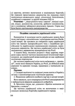 ці царизму, активно включалася в національну боротьбу.
Це передові представники дворянства (на першому етапі
національно-визвольного руху), різночинці (інтелігенція,
службовці) в середині і в другій половині XIX ст.
Різночиїґці - „люди різного чину і звання", вихідці з куп-
ців, міщан, духовенства, селянства, дрібного чиновництва,
які в основному займалися розумовою працею. Серед них
було багато противників самодержазства.
Подвійна лояльність української еліти
Економічне й культурне життя українських земель було
тісно пов'язане з економічним і культурним життям Росій-
ської імперії. Це призвело до створення серед української
еліти так званого малоросійського типу з подвійною (ро-
сійською та українською) національною ознаками, націо-
нальною свідомістю. Ця частина української еліти не була
зацікавлена у державному відокремленні від Росії.
З іншого боку, численні репресії з боку царизму поро-
дили серед значної частини національної інтелігенції пере-
конання, що український визвольний рух не має серйозних
політичних перспектив.
Ця частина української еліти часто виїжджала з „провін-
ції", якою вони вважали Україну, до Росії, де обіймала вищі
державні та церковні посади, працювала у навчальних за-
кладах.
Причини:
1. Складні політичні та соціальні умови життя в Україні у
зв'язку з колонізаторською політикою царизму.
2. Намагання здійснити особисту кар'єру в центрі імперії.
Вони вважали, що в патріархальній Росії самодержавство
є найвдалішою формою державного добробуту.
Б. Грінченко писав, що „єднання з братом-москалем не
братання, а неволя".
Ця частина української еліти не включалася в наці-
онально-визвольну боротьбу українського народу.
.208
 