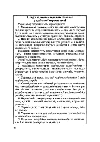 ГІощук науково-історичних підвалин
української окремішності
Українську окремішність характеризує:
1. Національнийхарактер — поєднання загальнолюдських
рис, конкретних історичних та соціально-економічних умов
буття нації, що проявляються в ціннісному ставленні до на-
вколишнього світу, у культурі, традиціях, звичаях, обрядах.
2. Певний сформований віками менталітет. Він перед-
бачає певний рівень культури, почуття історичної й релігій-
ної належності, визначає систему цінностей і норми життя
українського народу
На основі менталітету формується українська менталь-
ність - певне світосприйняття, мислення, поведінка, спіл-
кування тадіяльність.
Українська ментальність характеризується моральністю,
мудрістю, прагненням до свободи, волелюбністю.
3. Українцям характерна національна самобутність —
своєрідність, неповторність, індивідуальність, яка відо-
бражається в особливостях його мови, звичаїв, культури,
історії,
4. Український народ має свої національні святині й своїх
національних героїв.
5. Самобутність кожної нації усвідомлюється національ-
ною самосвідомістю - усвідомленням ними спільних рис
або спільного минулого, головних національних інтересів і
виробленням спільних цілей (визвольної національної бо-
ротьби, створення власної державності).
6. Окремішність народу виражається в національній куль-
турі, в усній і писемній творчості, в мистецтві, віруваннях,
ремеслах.
7. Характерною ознакою українців є культ матері, жін-
ки, дівчини.
8. Українцям характерне підприємництво, самостійність,
незалежність, гостинність.
9. Козацька республіка, козацьке волелюбство мали зна-
чний вплив на демократизм українців.
20
 