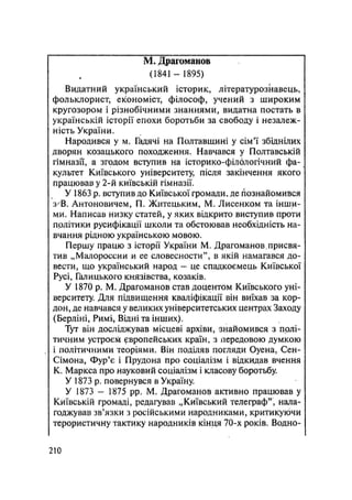 М. Драгоманов
(1841 — 1895)
Видатний український історик, літературознавець,
фольклорист, економіст, філософ, учений з широким
кругозором і різнобічними знаннями, видатна постать в
українській історії епохи боротьби за свободу і незалеж-
ність України,
Народився у м. Гадячі на Полтавщині у сім'ї збіднілих
дворян козацького походження. Навчався у Полтавській
гімназії, а згодом вступив на історико-філологічний фа-
культет Київського університету, після закінчення якого
працював у 2-й київській гімназії.
У 1863 р. вступив до Київської громади, де познайомився
з В. Антоновичем, П. Житецьким, М. Лисенком та інши-
ми. Написав низку статей, у яких відкрито виступив проти
політики русифікації школи та обстоював необхідність на-
вчання рідною українською мовою.
Першу працю з історії України М. Драгоманов.присвя-
тив „Малороссии и ее словесности", в якій намагався до-
вести, що український народ — це спадкоємець Київської
Русі, Галицького князівства, козаків.
У 1870 p. М. Драгоманов став доцентом Київського уні-
верситету. Для підвищення кваліфікації він виїхав за кор-
дон, де навчався у великих університетських центрах Заходу
(Берліні, Римі, Відні та інших).
Тут він досліджував місцеві архіви, знайомився з полі-
тичним устроєм європейських країн, з передовою думкою
і політичними теоріями. Він поділяв погляди Оуена, Сен-
Сімона, Фур'є і Прудона про соціалізм і відкидав вчення
К. Маркса про науковий соціалізм і класову боротьбу.
У 1873 р. повернувся в Україну.
У 1873 — 1875 pp. М. Драгоманов активно працював у
Київській громаді, редагував „Київський телеграф", нала-
годжував зв'язки з російськими народниками, критикуючи
терористичну тактику народників кінця 70-х років. Водно-
.210
 