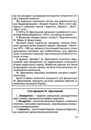 час він викладав і досліджував відтворення історичних по-
дій у народній творчості.
Він намагався налагодити зв'язки між українським ру- .
хом Наддніпрянщини і Західної України. Його статті дру-
кували в галицьких газетах і журналах „Правда", „Діло",
„Друг" та ін.
У 1875 p. М. Драгоманова звільнили з університету за по-
літичну неблагонадійність і 1876 р. він виїхав за кордон.
У Женеві він створив гурток у складі С. Подолинського,
М. Зібера, Д. Вовка інших.
Заснував вільну українську друкарню, коштом Київ-
ської громади почав видавати журнал „Громада". Протя-
гом 1878 — 1881 pp. вийшло п'ять номерів часопису, в яких
друкувалися матеріали про гнобительську суть царизму,
тяжке становище селянства, про селянські й робітничі ви-
ступи та Тощо.
У журналі „Громада" М. Драгоманов остаточно сфор-
мулював ідею федералізму як справедливого суспільного
устрою українського народу. Майбутню державу він бачив
як федерацію вільних громад, які були б автономними на-
ціональними одиницями.
М; Драгоманов намагався розробити програму україн-
ського руху.
Деякі історики сучасності засуджують ідеї федералізму
М. Драгоманова, вказуючи, що вони заважали боротьбі за
самостійну незалежну Україну.
Суть програми М. Драгоманова
1. Демократизм — надання громадянам демократичних
прав і свобод, парламентська форма правління.
2. Федералізм — політична автономія України, в якій мала
втілитись і автономія національна, запровадження громад-
ського самоврядування.
3. Європеїзм — тісні зв'язки України з Західною Європою,
що сприятиме прогресивному розвиткові.
.211
 