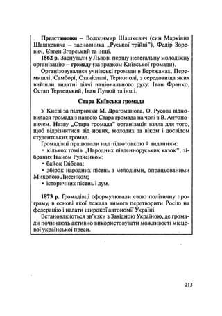 Представники - Володимир Шашкевич (син Маркіяна
Шашкевича — засновника „Руської трійці"), Федір Зоре-
вич, Євген Згорський та інші.
1862 р. Заснували у Львові першу нелегальну молодіжну
організацію — громаду (за зразком Київської громади).
Організовувалися учнівські громади в Бережанах, Пере-
мишлі, Самборі, Станіславі, Тернополі, з середовища яких
вийшли видатні діячі національного руху: Іван Франко,
Остап Терлецький, Іван Пулюй та інші.
Стара Київська громада
У Києві за підтримки М. Драгоманова, О. Русова відно-
вилася громада з назвою Стара громада на чолі з В. Антоно-
вичем. Назву „Стара громада" організація взяла для того,
щоб відрізнятися від нових, молодих за віком і досвідом
студентських громад.
Громадівці працювали над підготовкою й виданням:
• кількох томів „Народних південноруських казок", зі-
браних Іваном Рудченком;
• байок Глібрва;
• збірок народних пісень з мелодіями, опрацьованими
Миколою Лисенком;
• історичних пісень і дум.
1873 р. Громадівці сформулювали свою політичну про-
граму; в основі якої лежала вимога перетворити Росію на
федерацію і надати широкої автономії Україні.
Встановлюються зв'язки з Західною Україною, де грома-
ди починають активно використовувати можливості місце-
вої української преси.
.213
 