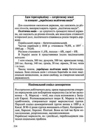 Ідея територіалізму — патріотизму землі
та концепт „українська політична нація"
Для означення населення держави, що належить до різ-
них етносів, використовують термін „політична нація".
Політична нація — це сукупність громадян^ певної держа-
ви, що належать до різних етносів, але внаслідок спільності
історичної долі, політичного становища разом творять дер-
жаву.
Український народ — багатонаціональний.
Частка українців у 1858 р. становила 79,8%, в 1897 —
1900 рр. - 79,6%.
Росіяни становили 11,8%, поляки — 6%, євреї — 8%.
В Україні жили й представники інших національних
меншин:
1 млн німців, 500 тис. румунів, 500 тис. кримських татар,
200 тис. болгар, 140 тис. греків, 50 тис. вірмен, 38 тис. чехів
і га інші.
Таким чином, українська політична нація багатонаціо-
нальна. їхнз спільна доля і спільна боротьба за своє наці-
ональне визволення, за свою свободу, за створення власної
державності.
Національний соціал-демократизм
Розгортання робітничого руху, криза народництва створи-
ли передумови для поширення марксизму (за ім'ям засно-
вника - К. Маркса) - течії, яка стала впливовою у Захід-
ній Європі. Розповсюджуються твори К. Маркса та його
прибічників, створюються перші марксистські гуртки.
Перший соціал-демократичний гурток виник в 1889 р. в
Києві. В 90-ті роки гуртки виникають в Одесі, Катеринос-
лаві, Харкові, Херсоні. Полтаві. Вони на той час були не-
численними, розрізненими, маловпливовими.
Українські марксисти, як і російські, перебільшували зна-
чення соціальних проблем.
.214
 