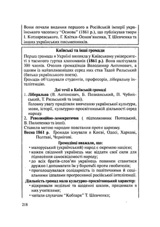Вони почали видання першого в Російській імперії укра-
їнського часопису "Основа" (1861 p.), що публікував твори
1. Котляревського, Г. Квітки-Основ'яненка, Т. Шевченка та
інших українських письменників.
Київські та інші громади
Перша громада в Україні виникла у Київському університе-
ті з таємного гуртка хлопоманів (1861 p.). Вона налічуваяа
300 членів. Очолив громадівців Володимир Антонович, а
одним із найвпливовіших серед них став Тадей Рильський
(батько українського поета).
Громади об'єднували студентів, професорів, ліберальну ін-
телігенцію.
Дві течії в Київській громаді
1. Ліберальна (В. Антонович, Б. Познанський, П. Чубий-
ський, Т. Рильський та інші).
Головну увагу приділяли вивченню української культури,
мови, історії, культурно-просвітницькій діяльності серед
народу.
2. Революційно-демократична ( підполковник Потоцький,
В. Пилипенко та інші).
Ставили метою народне повстання проти царизму.
Весна 1861 р. Громади існували в Києві, Одесі, Харкові,
Полтаві, Чернігові.
Громадівці вважали, що:
• малоруський (український) народ є окремою нацією;
? кожен свідомий українець має віддати свої сили для
піднесення самосвідомості народу;
•до всіх братів-слов'ян українець повинен ставитися
дружно і допомагати їм у боротьбі проти гнобителів;
• проголошувалася солідарність із політичними й соці-
альними ідеалами прогресивної російської інтелігенції.
Діяльність громад мала культурно-просвітницький характер:
• відкривали недільні та щоденні школи, працювали в
них учителями;
• читали слухачам "Кобзаря" Т. Шевченка;
.218
 