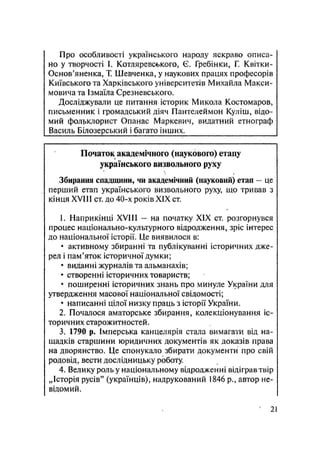 Про особливості українського народу яскраво описа-
но у творчості І. Котляревського, Є. Гребінки, Г. Квітки-
Основ'яненка, Т. Шевченка, у наукових працях професорів
Київського та Харківського університетів Михайла Макси-
мовича та Ізмаїла Срезневського.
Досліджували це питання історик Микола Костомаров,
письменник і громадський діяч Пантелеймон Куліш, відо-
мий фольклорист Огіанас Маркевич, видатний етнограф
Василь Білозерський і багато інших.
Початок академічного (наукового) етапу
українського визвольного руху

Збирання спадщини, чи академічний (иауковий) етап — це
перший етап українського визвольного руху, що тривав з
кінця XVIII ст. до 40-х років XIX ст.
1. Наприкінці XVIII - на початку XIX ст. розгорнувся
процес національно-культурного відродження, зріс інтерес
до національної історії. Це виявилося в:
• активному збиранні та публікуванні історичних дже-
рел і пам'яток історичної думки;
• виданні журналів та альманахів;
• створенні історичних товариств;
• поширенні історичних знань про минуле України для
утвердження масової національної свідомості;
• написанні цілої низку праць з історії України.
2. Почалося аматорське збирання, колекціонування іс-
торичних старожитн остей.
3. 1790 р. Імперська канцелярія стала вимагати від на-
щадків старшини юридичних документів як доказів права
на дворянство. Це спонукало збирати документи про свій
родовід, вести дослідницьку роботу.
4. Велику роль у національному відродженні відіграв твір
„Історія русів" (українців), надрукований 1846 p., автор не-
відомий.
21
 