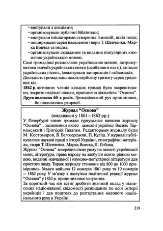 • виступали з лекціями;
• організовували публічні бібліотеки;
• виступали ініціаторами створення гімназій, шкіл тощо;
• поширювали серед населення твори Т. Шевченка, Мар-
ка Вовчка та інших;
• організовували складання та видання популярних кни-
жечок українською мовою.
Самі громадівці розмовляли українською мовою, дотриму-
валися звичаїв українських селян (особливо в одязі), співали
українських пісень, ідеалізували запорожців і гайдамаків.
Діяльність громад викликала серйознутривогу серед урядо-
вих кіл.
1862 р. активних членів кількох громад було заарештова-
но, закрито недільні школи, припинено діяльність "Основи".
Друга половина 60-х років. Громадівський рух припинився,
бо посилилися репресії.
Журнал "Основа"
(видавався у 1861—1862 pp.)
У Петербурзі члени громади гуртувалися навколо журналу
"Основа" , засновники якого заможні українці Василь Тар-
новський і Григорій Галаган. Редакторами журналу були
М. Костомаров, В. Бєлозерський, П. Куліш. У журналі публі-
кувалися наукові праці з історії України, етнографічні матеріа-
ли, твори Т. Шевченка, Марка Вовчка, Л. Ілібова.
Журнал "Основа" зосередив свою уваїу на захисті української
мови, літератури, права народу на здобуття освіти рідною мо-
вою, виданні навчальної і науково-популярної літератури для
простого люду. Тираж журналу становив від 800 до 1000 при-
мірників. Усього вийшло 12 номерів 1861 року та 10 номерів
— 1862 року. У зв'язку з наступом політичної реакції журнал
"Основа" у 1862 р. припинив своє існування.
За короткий час він встиг зробити значний вклад у підне-
сення національної свідомості розкиданих по всій імперії
українців і дав поштовх до розгортання масового націо-
нального руху в Україні.
.219
 