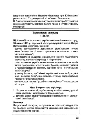 історичне товариство Нестора-літописця при Київському
університеті. Підтримував тісні зв'язки з Галичиною.
В. Антонович проводив велику дослідницьку роботу, вивчав
архівні документи, написав багато праць з історії України,
етнографії. .
Валуєвський циркуляр
(1863 р.)
Щоб запобігти зростанню українського національного руху,
18 липня 1863 р. царський міністр внутрішніх справ Петро
Валуев видав циркуляр, за яким:
•суворо заборонялося друкування українською мовою
книг "навчальних і взагалі Цризначених для початкового
читання народу";
•заборонялося видавати українською мовою педагогічну,
церковну, наукову літературу й підручники;
• саме навчання українською мовою визначалось як полі-
тична пропаганда, а ті, хто за неї брався, звинувачувалися
у "сепаратистських задумах, ворожих Росії і погибельних
для Малоросії";
• у ньому йшлося, що "ніякої української мови не було, не-
має і не може бути", що, мовляв, є тільки малоросійське
"наріччя" російської мови;
•дозволялося писати "українським наріччям" лише худож-
, ні твори.
Мета Валуєвського циркуляра
1. Не дати можливості українському національному рухові
стати масовим, загальмувати його розвиток.
2. Звузити сферу впливу патріотично налаштованої україн-
ської інтелігенції.
Висновок
Валуєвський циркуляр не зупинив тих діячів культури, ко-
трі зробили метою свого життя утвердження національної
свідомості серед народу.
.221
 