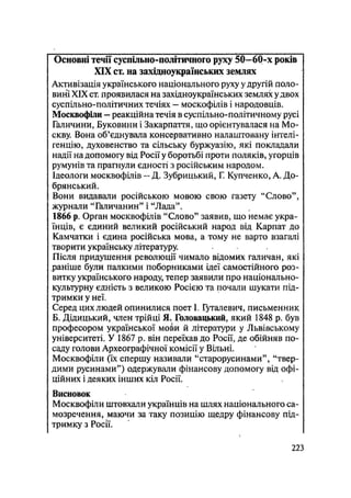 Основні течії суспільно-політичного руху 50—60-х років
XIX ст. на західноукраїнських землях
Активізація українського національного руху у другій поло-
вині XIX ст. проявилася на західноукраїнських землях удвох
суспільно-політичних течіях — москофілів і народовців.
Москвофіли - реакційна течія в суспільно-політичному русі
Галичини, Буковини і Закарпаття, що орієнтувалася на Мо-
скву. Вона об'єднувала консервативно налаштовану інтелі-
генцію, духовенство та сільську буржуазію, які покладали
надії на допомогу від Росії у боротьбі проти поляків, угорців
румунів та прагнули єдності з російським народом.
Ідеологи москвофілів — Д. Зубрицький, Г. Купченко, А. До-
брянський.
Вони видавали російською мовою свою газету "Слово",
журнали "Галичанин" і "Лада".
1866 р. Орган москвофілів "Слово" заявив, що немає укра-
їнців, є єдиний великий російський народ від Карпат до
Камчатки і єдина російська мова, а тому не варто взагалі
творити українську літературу.
Після придушення революції чимало відомих галичан, які
раніше були палкими поборниками ідеї самостійного роз-
витку українського народу, тепер заявили про національно-
культурну єдність з великою Росією та почали шукати під-
тримки у неї.
Серед цих людей опинилися поет L Гуталевич, письменник
Б. Дідицький, член трійці Я. Головацький, який 1848 р. був
професором української мо&и й літератури у Львівському
університеті. У 1867 р. він переїхав до Росії, де обійняв по-
саду голови Археографічної комісії у Вільні.
Москвофіли (їх спершу називали "старорусинами", "твер-
дими русинами") одержували фінансову допомогу від офі-
ційних і деяких інших кіл Росії.
Висновок
Москвофіли штовхали українців на шлях національного са-
мозречення, маючи за таку позицію щедру фінансову під-
тримку з Росії.
.223
 